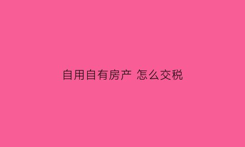 自用自有房产怎么交税(自用房产什么意思)